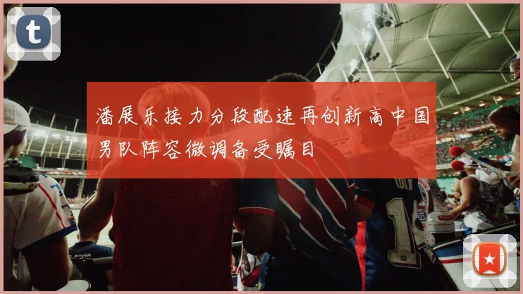 潘展乐接力分段配速再创新高中国男队阵容微调备受瞩目